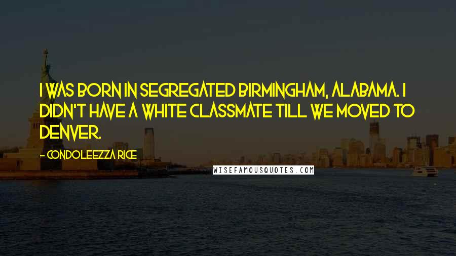 Condoleezza Rice Quotes: I was born in segregated Birmingham, Alabama. I didn't have a white classmate till we moved to Denver.