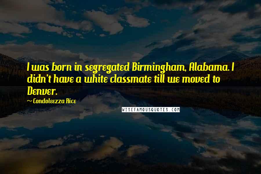 Condoleezza Rice Quotes: I was born in segregated Birmingham, Alabama. I didn't have a white classmate till we moved to Denver.