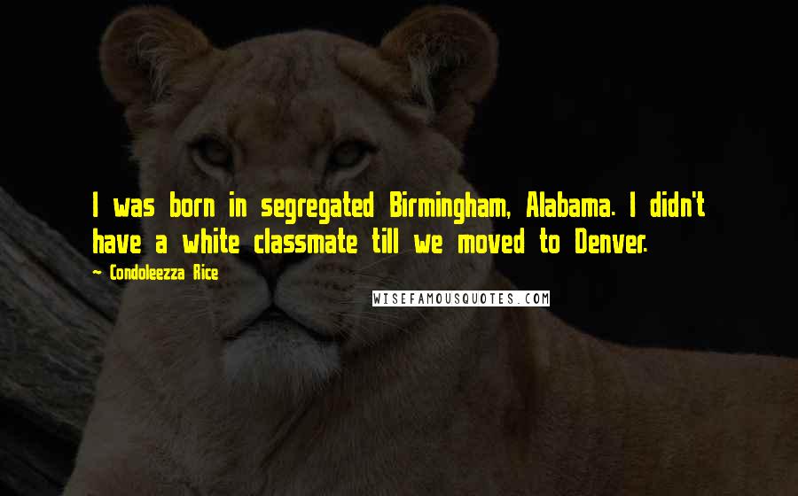 Condoleezza Rice Quotes: I was born in segregated Birmingham, Alabama. I didn't have a white classmate till we moved to Denver.