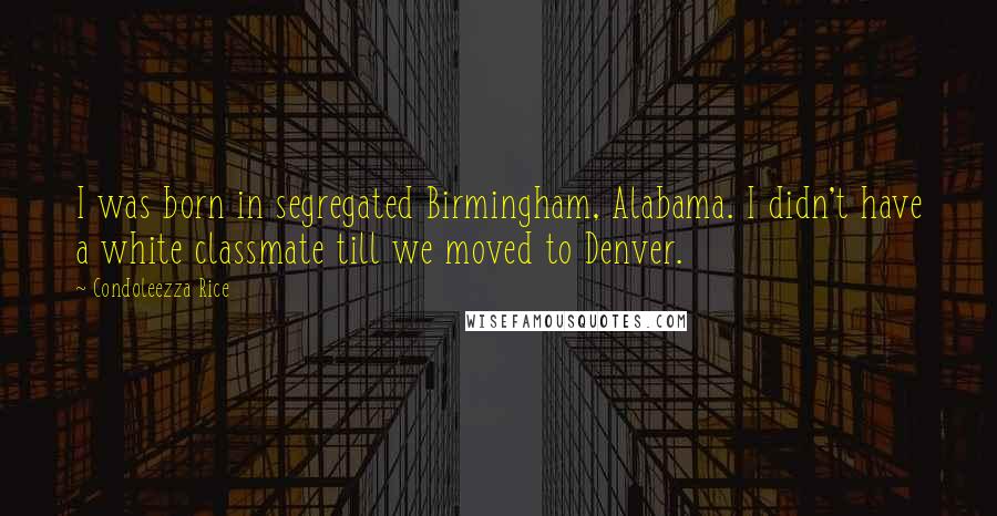 Condoleezza Rice Quotes: I was born in segregated Birmingham, Alabama. I didn't have a white classmate till we moved to Denver.