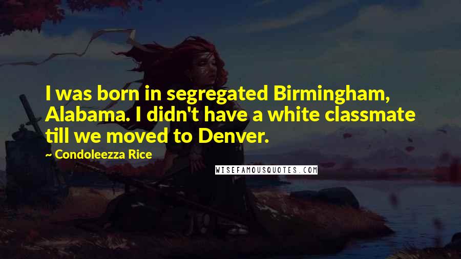 Condoleezza Rice Quotes: I was born in segregated Birmingham, Alabama. I didn't have a white classmate till we moved to Denver.