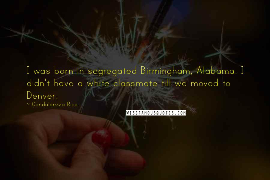Condoleezza Rice Quotes: I was born in segregated Birmingham, Alabama. I didn't have a white classmate till we moved to Denver.