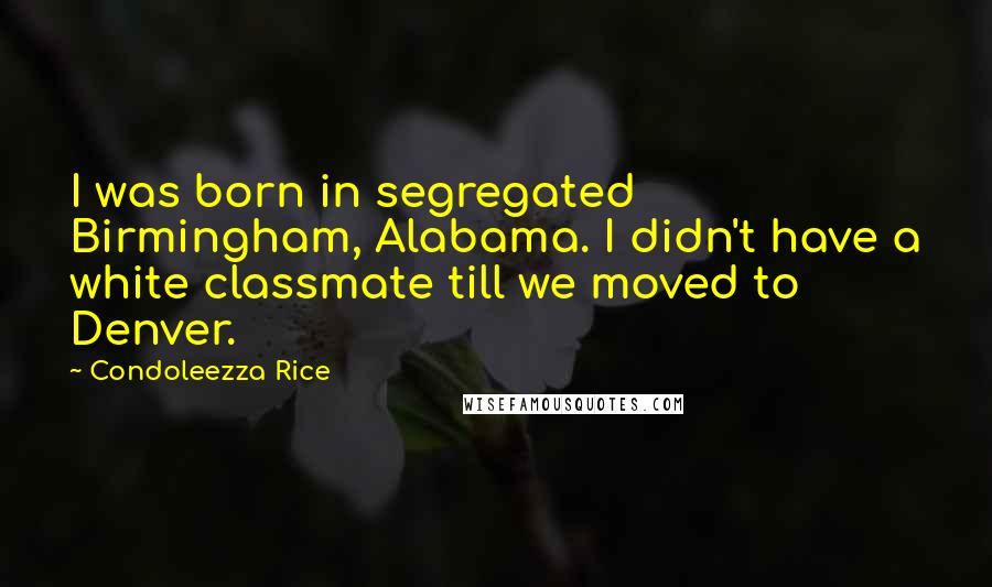 Condoleezza Rice Quotes: I was born in segregated Birmingham, Alabama. I didn't have a white classmate till we moved to Denver.