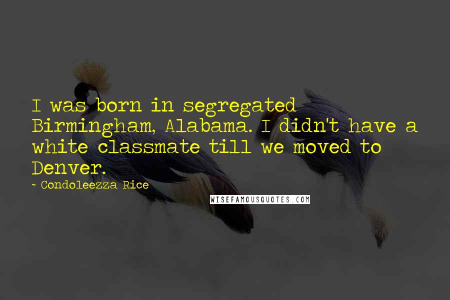Condoleezza Rice Quotes: I was born in segregated Birmingham, Alabama. I didn't have a white classmate till we moved to Denver.