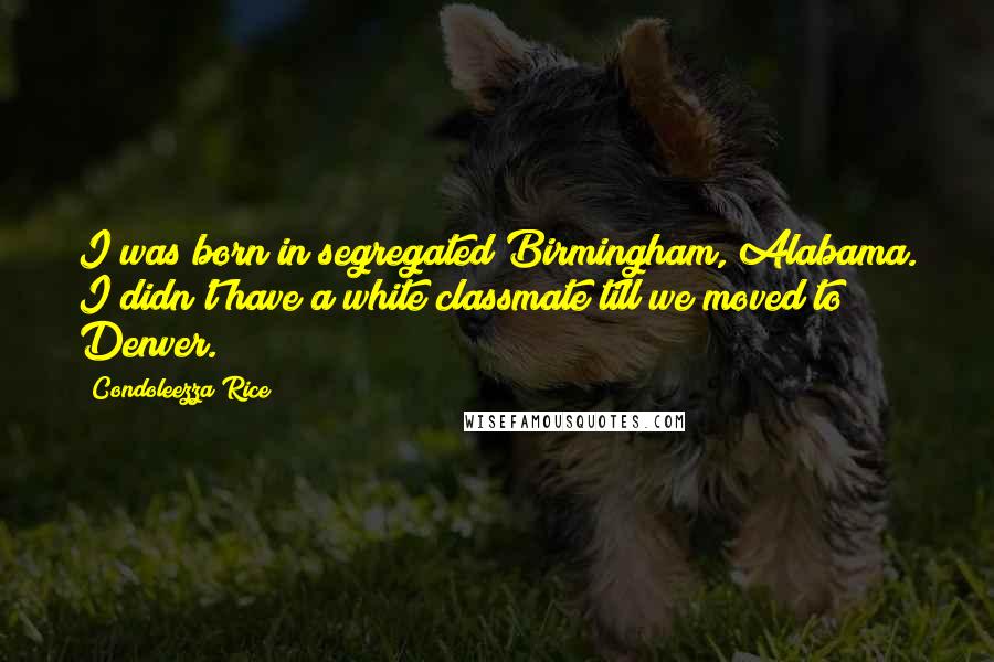 Condoleezza Rice Quotes: I was born in segregated Birmingham, Alabama. I didn't have a white classmate till we moved to Denver.