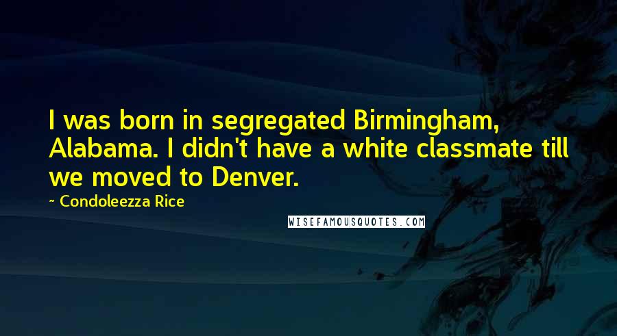 Condoleezza Rice Quotes: I was born in segregated Birmingham, Alabama. I didn't have a white classmate till we moved to Denver.