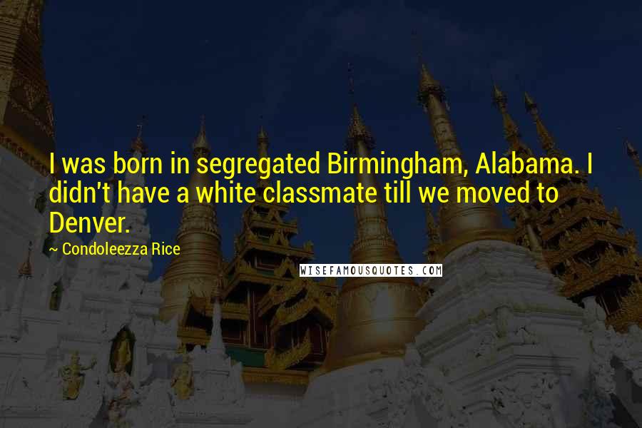 Condoleezza Rice Quotes: I was born in segregated Birmingham, Alabama. I didn't have a white classmate till we moved to Denver.