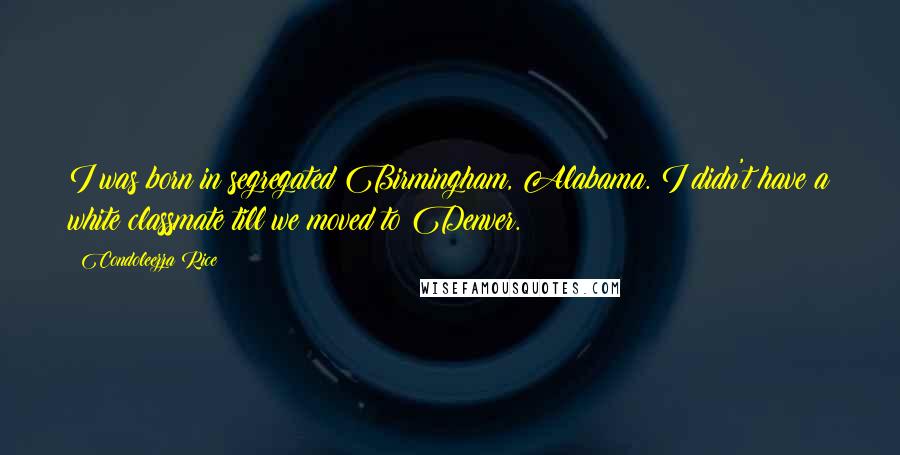 Condoleezza Rice Quotes: I was born in segregated Birmingham, Alabama. I didn't have a white classmate till we moved to Denver.