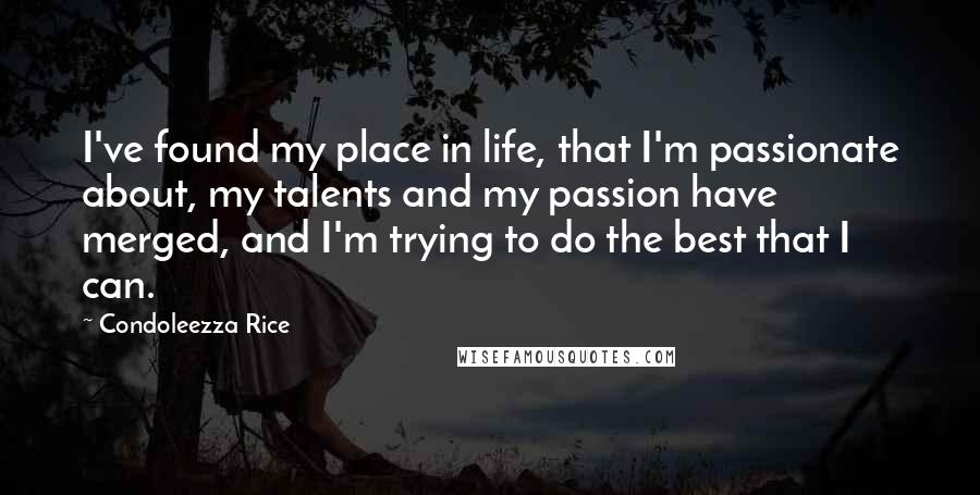 Condoleezza Rice Quotes: I've found my place in life, that I'm passionate about, my talents and my passion have merged, and I'm trying to do the best that I can.