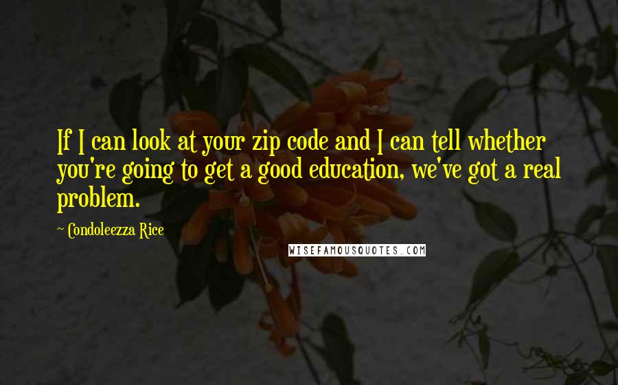 Condoleezza Rice Quotes: If I can look at your zip code and I can tell whether you're going to get a good education, we've got a real problem.