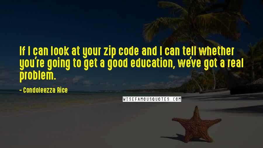 Condoleezza Rice Quotes: If I can look at your zip code and I can tell whether you're going to get a good education, we've got a real problem.