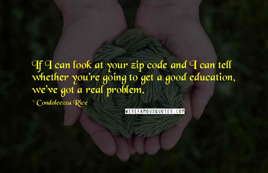 Condoleezza Rice Quotes: If I can look at your zip code and I can tell whether you're going to get a good education, we've got a real problem.