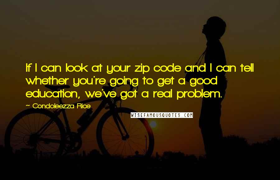 Condoleezza Rice Quotes: If I can look at your zip code and I can tell whether you're going to get a good education, we've got a real problem.