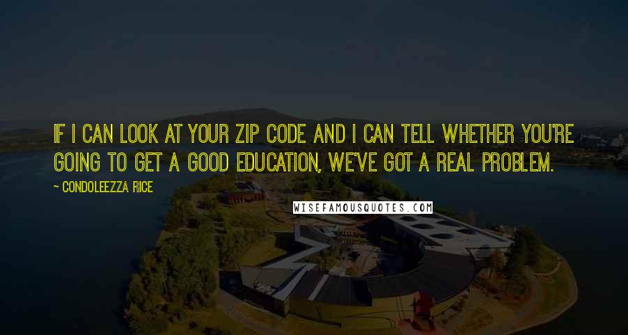 Condoleezza Rice Quotes: If I can look at your zip code and I can tell whether you're going to get a good education, we've got a real problem.