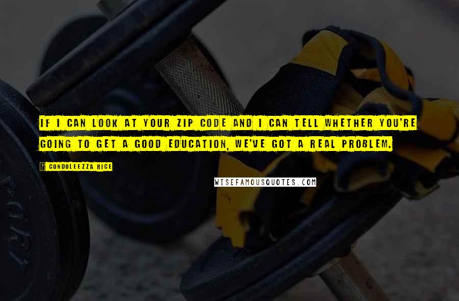 Condoleezza Rice Quotes: If I can look at your zip code and I can tell whether you're going to get a good education, we've got a real problem.