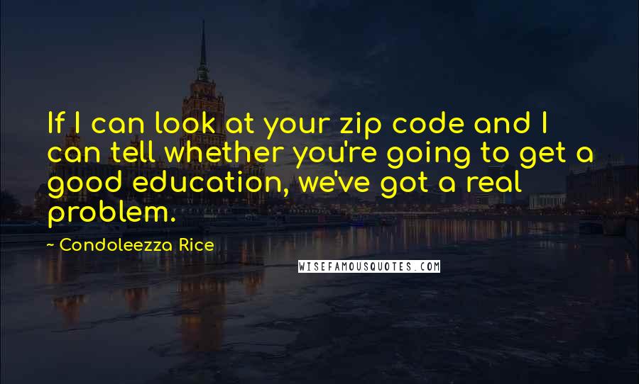 Condoleezza Rice Quotes: If I can look at your zip code and I can tell whether you're going to get a good education, we've got a real problem.