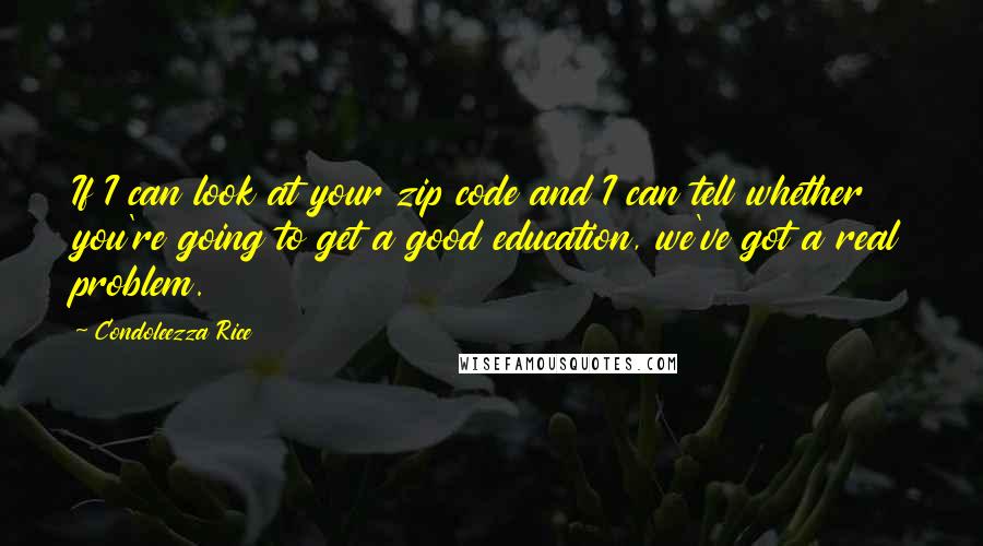 Condoleezza Rice Quotes: If I can look at your zip code and I can tell whether you're going to get a good education, we've got a real problem.