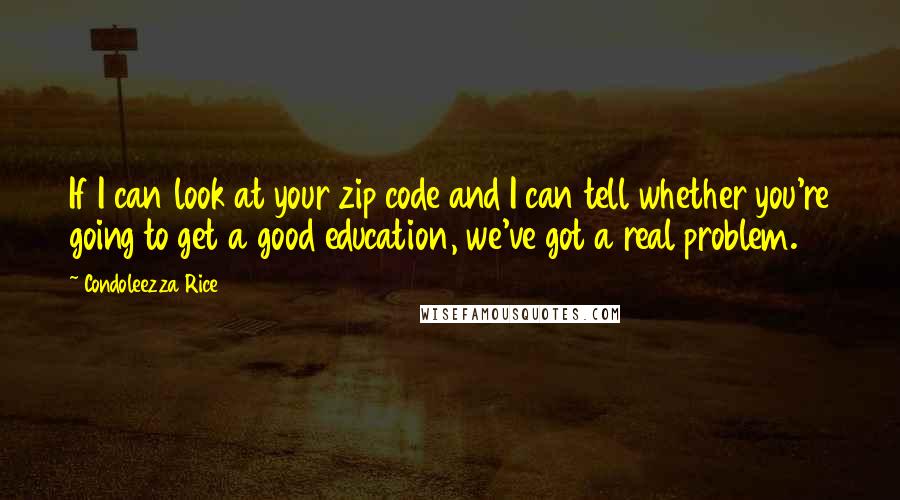 Condoleezza Rice Quotes: If I can look at your zip code and I can tell whether you're going to get a good education, we've got a real problem.