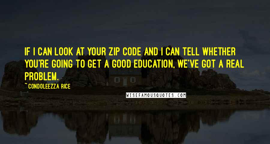 Condoleezza Rice Quotes: If I can look at your zip code and I can tell whether you're going to get a good education, we've got a real problem.