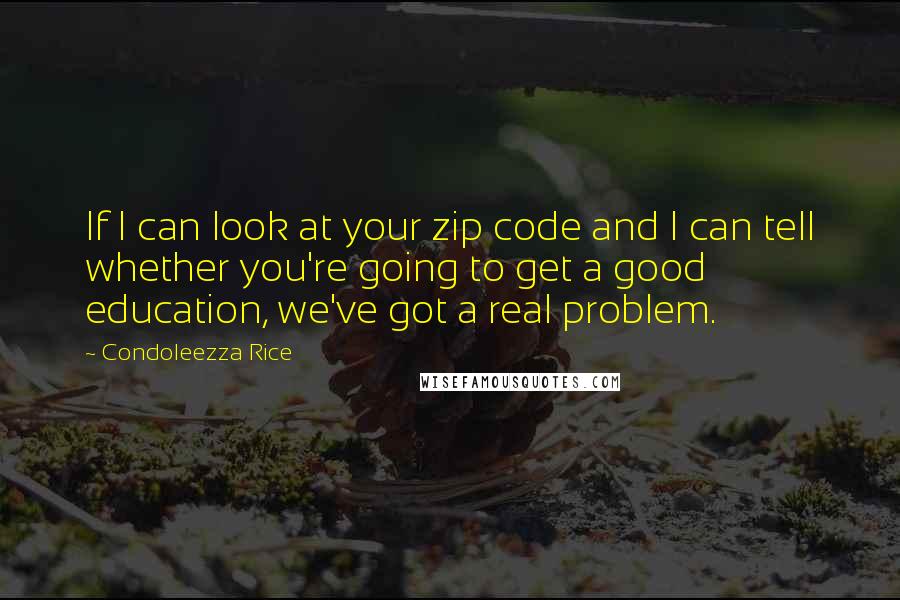 Condoleezza Rice Quotes: If I can look at your zip code and I can tell whether you're going to get a good education, we've got a real problem.