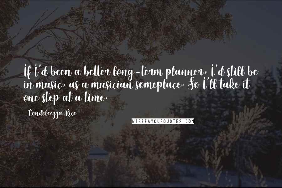 Condoleezza Rice Quotes: If I'd been a better long-term planner, I'd still be in music, as a musician someplace. So I'll take it one step at a time.