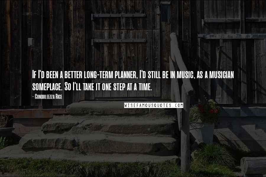 Condoleezza Rice Quotes: If I'd been a better long-term planner, I'd still be in music, as a musician someplace. So I'll take it one step at a time.