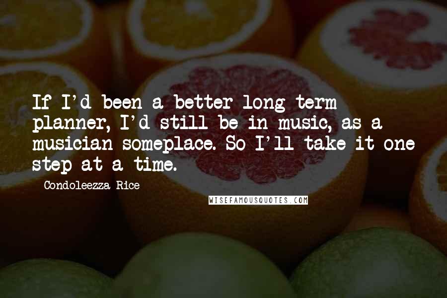 Condoleezza Rice Quotes: If I'd been a better long-term planner, I'd still be in music, as a musician someplace. So I'll take it one step at a time.