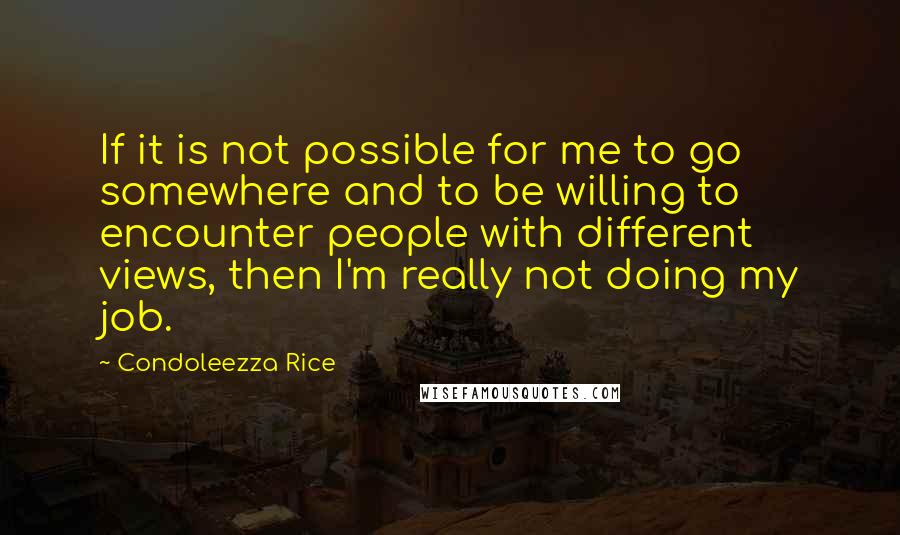Condoleezza Rice Quotes: If it is not possible for me to go somewhere and to be willing to encounter people with different views, then I'm really not doing my job.