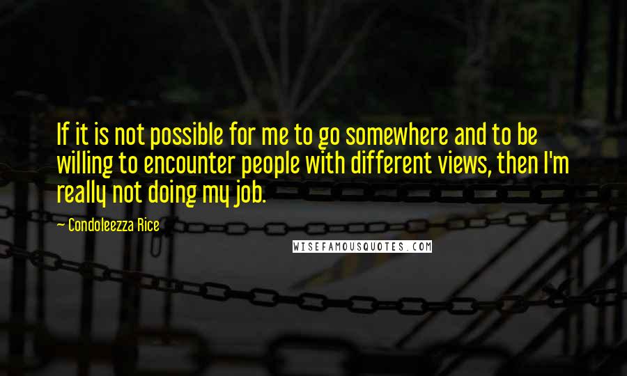 Condoleezza Rice Quotes: If it is not possible for me to go somewhere and to be willing to encounter people with different views, then I'm really not doing my job.