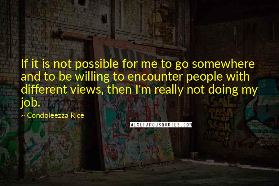 Condoleezza Rice Quotes: If it is not possible for me to go somewhere and to be willing to encounter people with different views, then I'm really not doing my job.