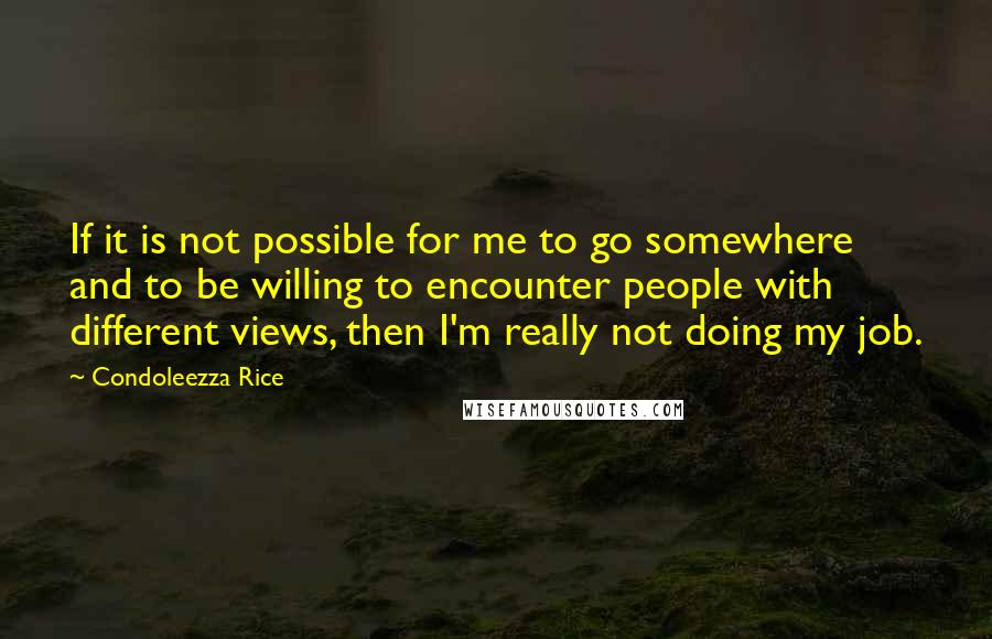 Condoleezza Rice Quotes: If it is not possible for me to go somewhere and to be willing to encounter people with different views, then I'm really not doing my job.