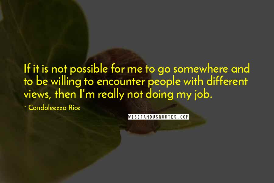 Condoleezza Rice Quotes: If it is not possible for me to go somewhere and to be willing to encounter people with different views, then I'm really not doing my job.