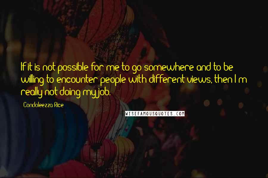 Condoleezza Rice Quotes: If it is not possible for me to go somewhere and to be willing to encounter people with different views, then I'm really not doing my job.