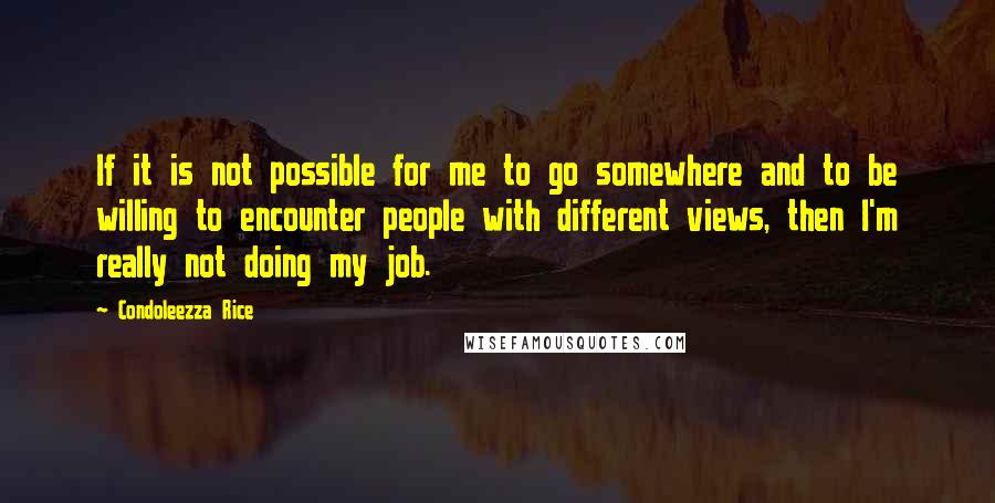 Condoleezza Rice Quotes: If it is not possible for me to go somewhere and to be willing to encounter people with different views, then I'm really not doing my job.