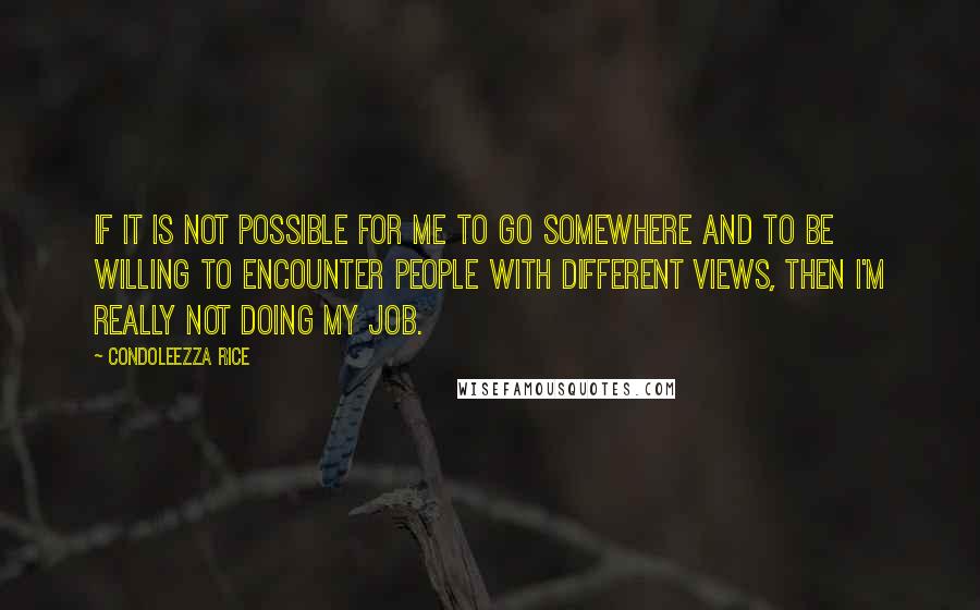 Condoleezza Rice Quotes: If it is not possible for me to go somewhere and to be willing to encounter people with different views, then I'm really not doing my job.