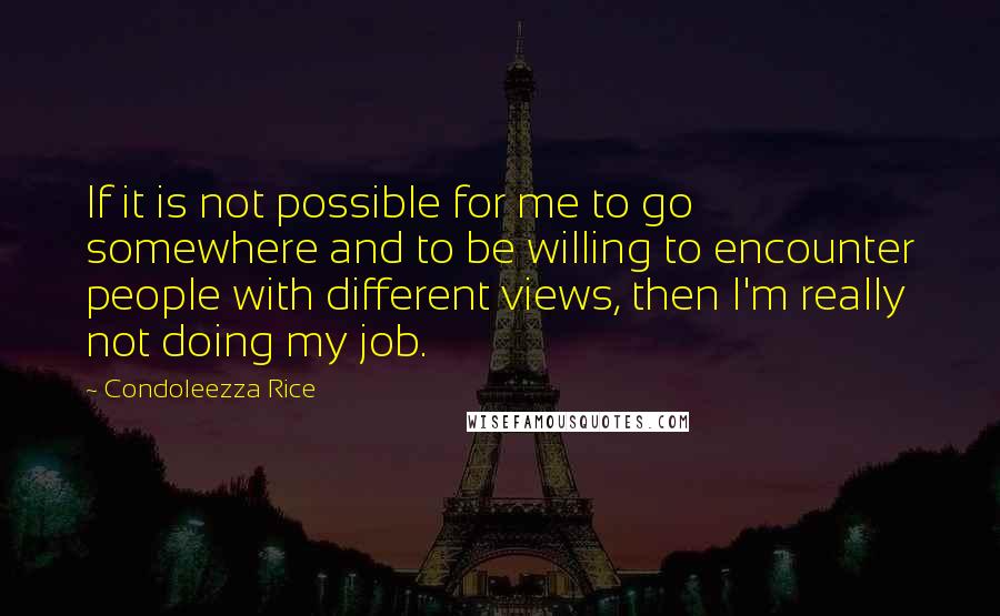 Condoleezza Rice Quotes: If it is not possible for me to go somewhere and to be willing to encounter people with different views, then I'm really not doing my job.