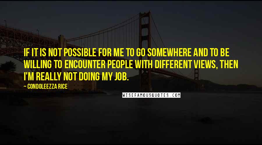 Condoleezza Rice Quotes: If it is not possible for me to go somewhere and to be willing to encounter people with different views, then I'm really not doing my job.