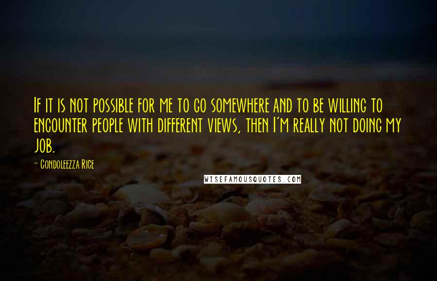 Condoleezza Rice Quotes: If it is not possible for me to go somewhere and to be willing to encounter people with different views, then I'm really not doing my job.