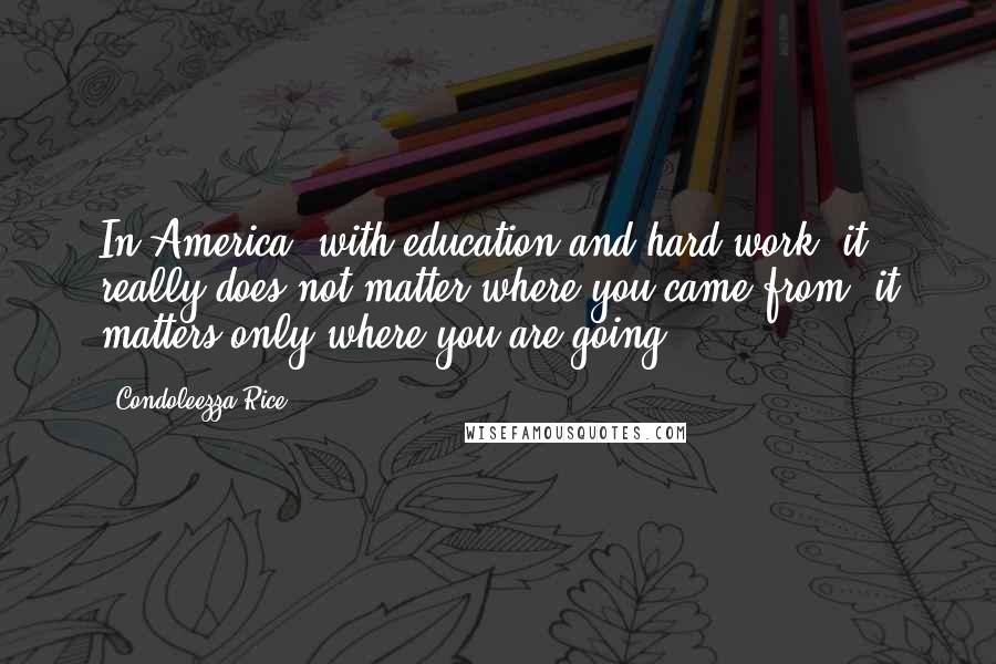 Condoleezza Rice Quotes: In America, with education and hard work, it really does not matter where you came from; it matters only where you are going.