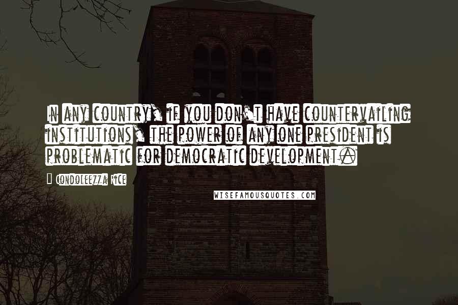 Condoleezza Rice Quotes: In any country, if you don't have countervailing institutions, the power of any one president is problematic for democratic development.