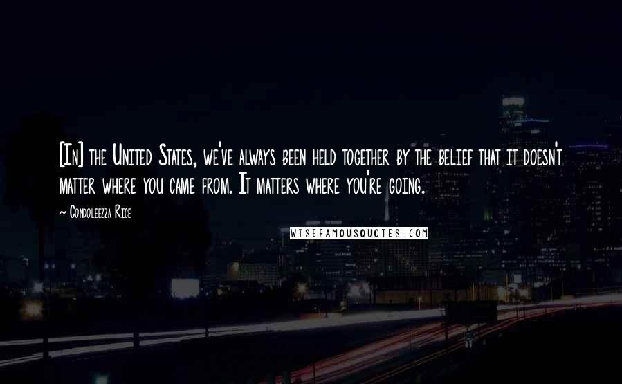 Condoleezza Rice Quotes: [In] the United States, we've always been held together by the belief that it doesn't matter where you came from. It matters where you're going.