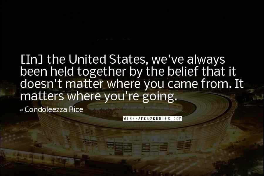 Condoleezza Rice Quotes: [In] the United States, we've always been held together by the belief that it doesn't matter where you came from. It matters where you're going.