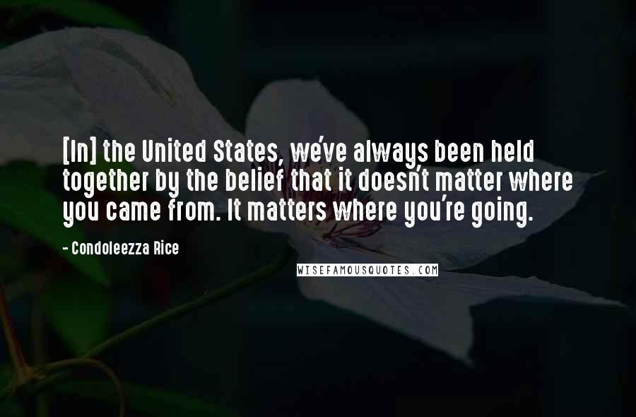 Condoleezza Rice Quotes: [In] the United States, we've always been held together by the belief that it doesn't matter where you came from. It matters where you're going.