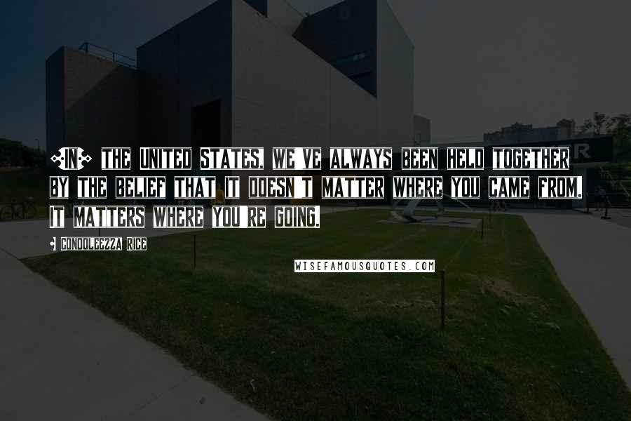 Condoleezza Rice Quotes: [In] the United States, we've always been held together by the belief that it doesn't matter where you came from. It matters where you're going.