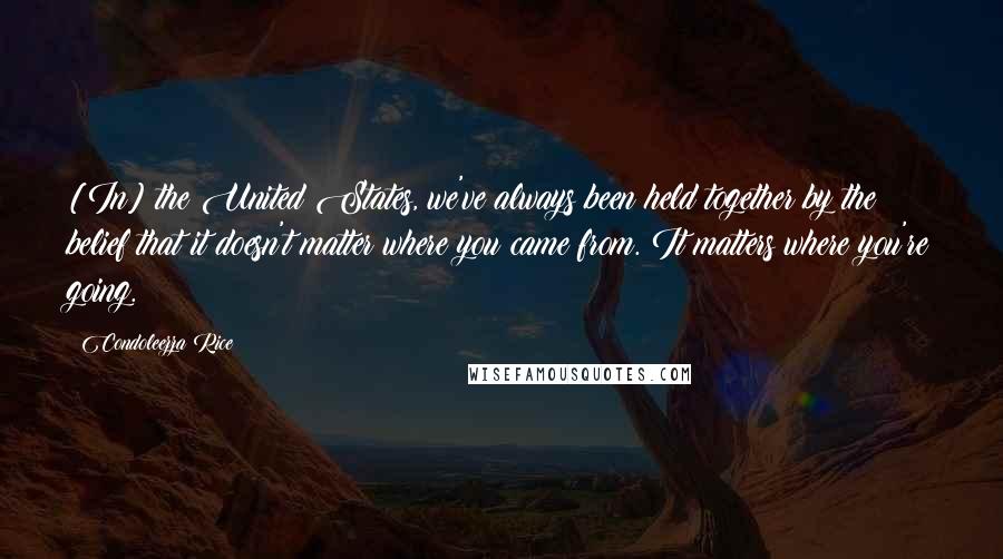 Condoleezza Rice Quotes: [In] the United States, we've always been held together by the belief that it doesn't matter where you came from. It matters where you're going.