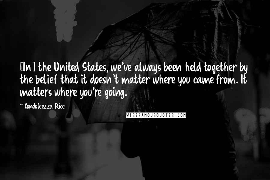 Condoleezza Rice Quotes: [In] the United States, we've always been held together by the belief that it doesn't matter where you came from. It matters where you're going.