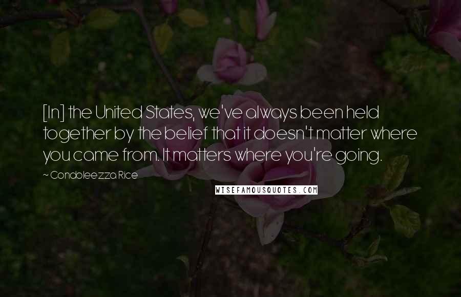 Condoleezza Rice Quotes: [In] the United States, we've always been held together by the belief that it doesn't matter where you came from. It matters where you're going.