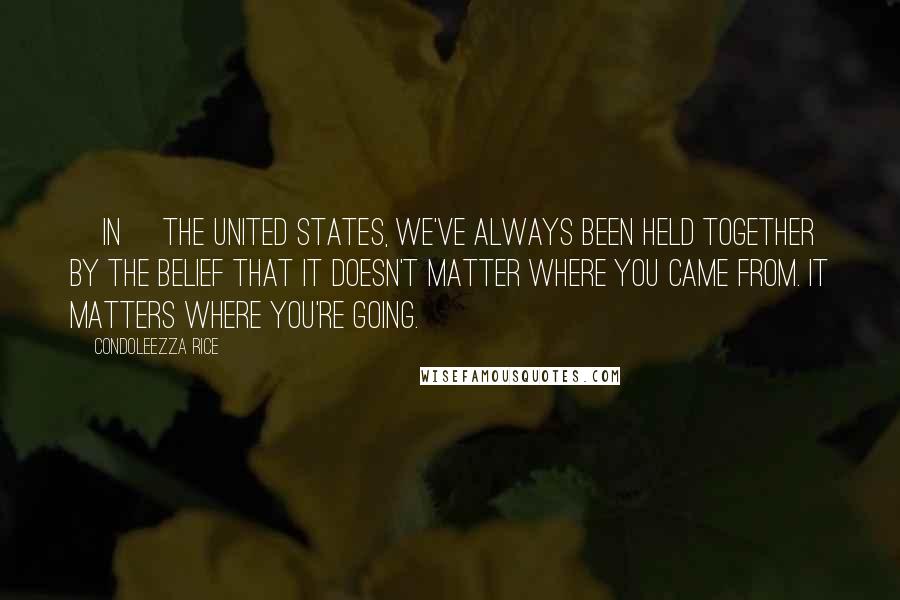 Condoleezza Rice Quotes: [In] the United States, we've always been held together by the belief that it doesn't matter where you came from. It matters where you're going.