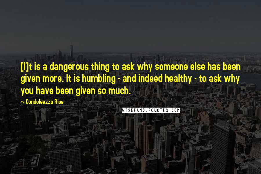 Condoleezza Rice Quotes: [I]t is a dangerous thing to ask why someone else has been given more. It is humbling - and indeed healthy - to ask why you have been given so much.