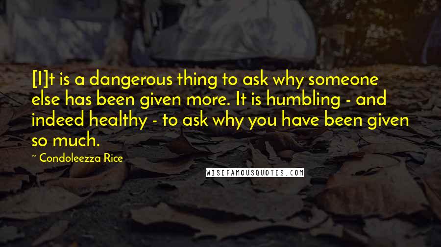 Condoleezza Rice Quotes: [I]t is a dangerous thing to ask why someone else has been given more. It is humbling - and indeed healthy - to ask why you have been given so much.